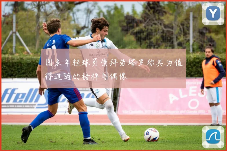 国米年轻球员崇拜劳塔罗称其为值得追随的榜样与偶像