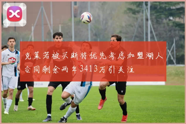 克莱若被买断将优先考虑加盟湖人合同剩余两年3413万引关注