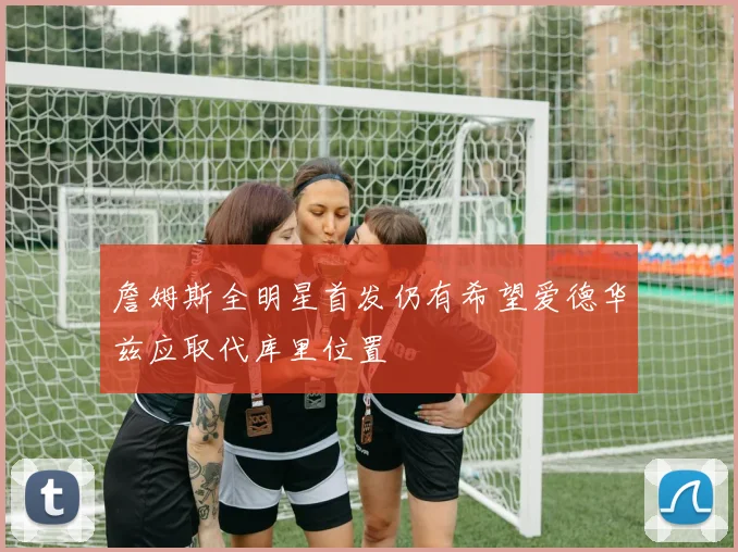詹姆斯全明星首发仍有希望爱德华兹应取代库里位置
