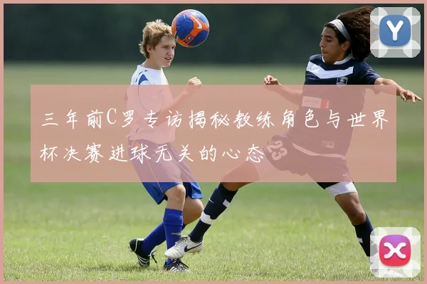 三年前C罗专访揭秘教练角色与世界杯决赛进球无关的心态
