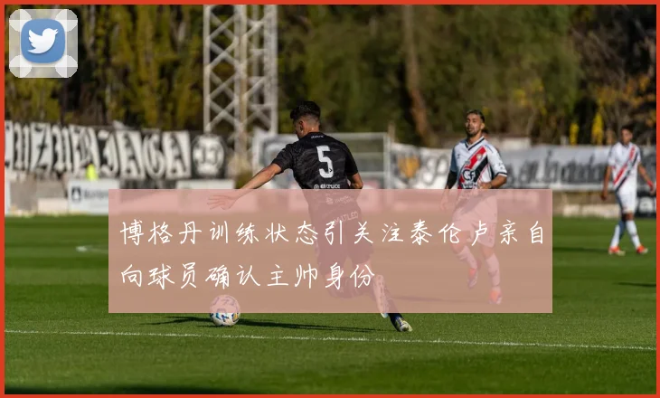 博格丹训练状态引关注泰伦卢亲自向球员确认主帅身份