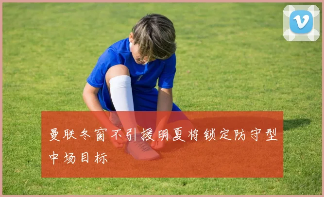 曼联冬窗不引援明夏将锁定防守型中场目标