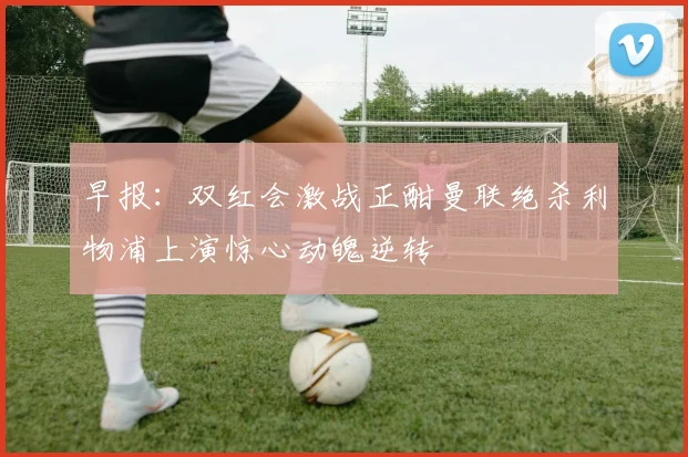 早报：双红会激战正酣曼联绝杀利物浦上演惊心动魄逆转