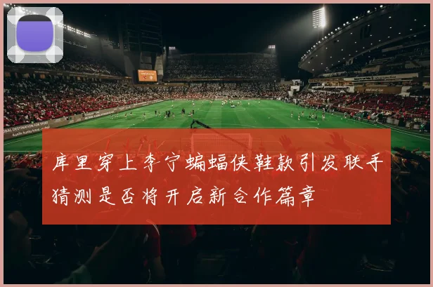 库里穿上李宁蝙蝠侠鞋款引发联手猜测是否将开启新合作篇章