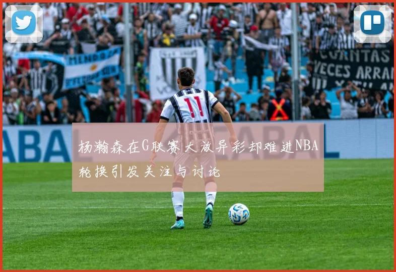 杨瀚森在G联赛大放异彩却难进NBA轮换引发关注与讨论