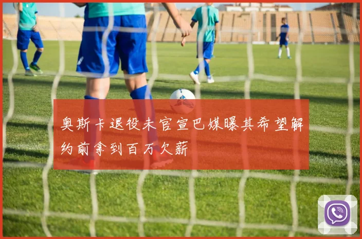 奥斯卡退役未官宣巴媒曝其希望解约前拿到百万欠薪