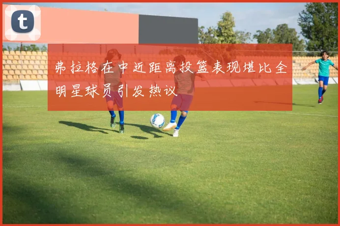 弗拉格在中近距离投篮表现堪比全明星球员引发热议
