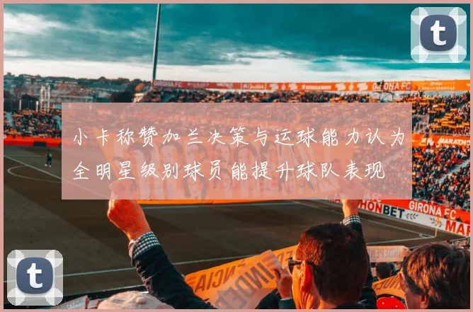 小卡称赞加兰决策与运球能力认为全明星级别球员能提升球队表现