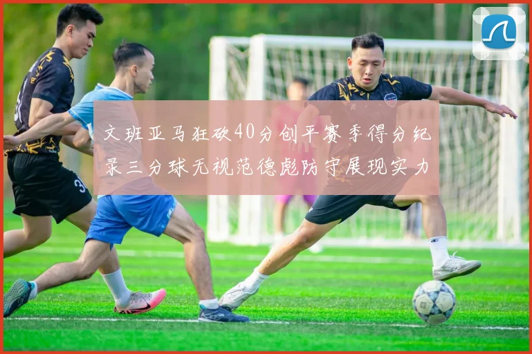 文班亚马狂砍40分创平赛季得分纪录三分球无视范德彪防守展现实力