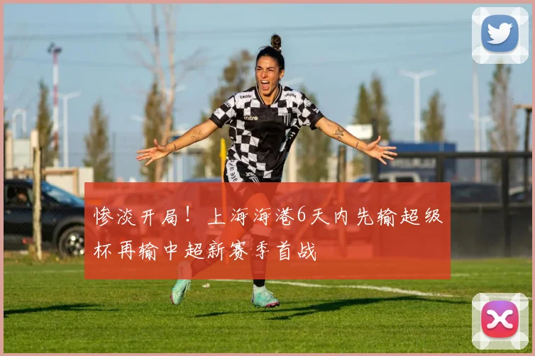 惨淡开局！上海海港6天内先输超级杯再输中超新赛季首战