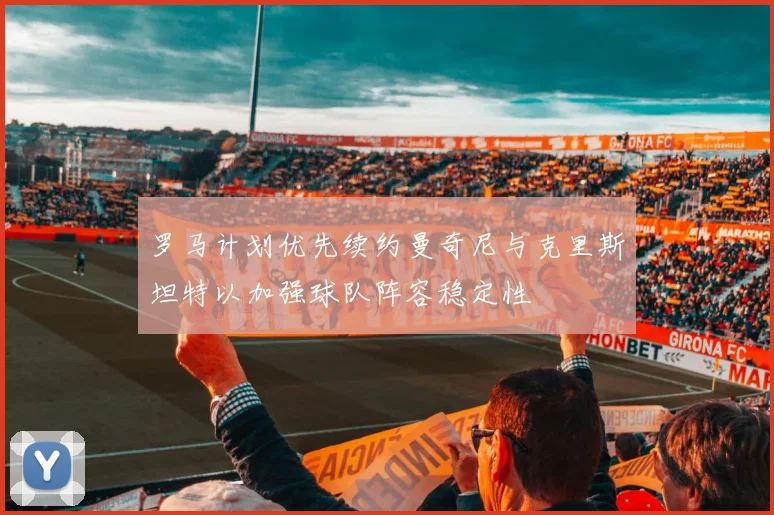 罗马计划优先续约曼奇尼与克里斯坦特以加强球队阵容稳定性