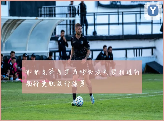 齐尔克泽与罗马转会谈判顺利进行期待曼联放行球员