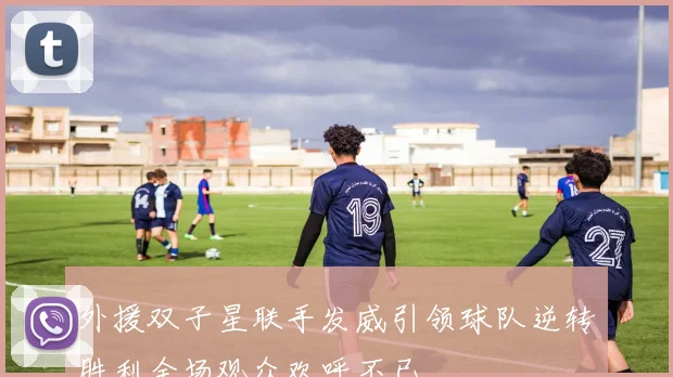 外援双子星联手发威引领球队逆转胜利全场观众欢呼不已