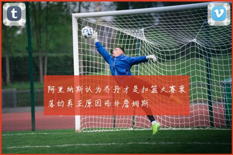 阿里纳斯认为乔丹才是扣篮大赛衰落的真正原因而非詹姆斯
