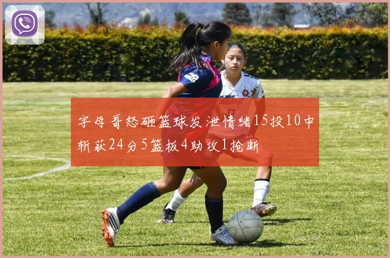 字母哥怒砸篮球发泄情绪15投10中斩获24分5篮板4助攻1抢断